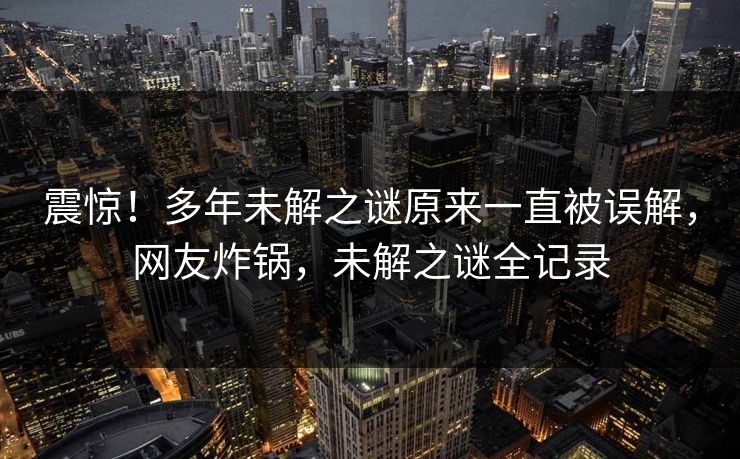 震惊！多年未解之谜原来一直被误解，网友炸锅，未解之谜全记录