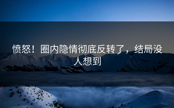 愤怒！圈内隐情彻底反转了，结局没人想到