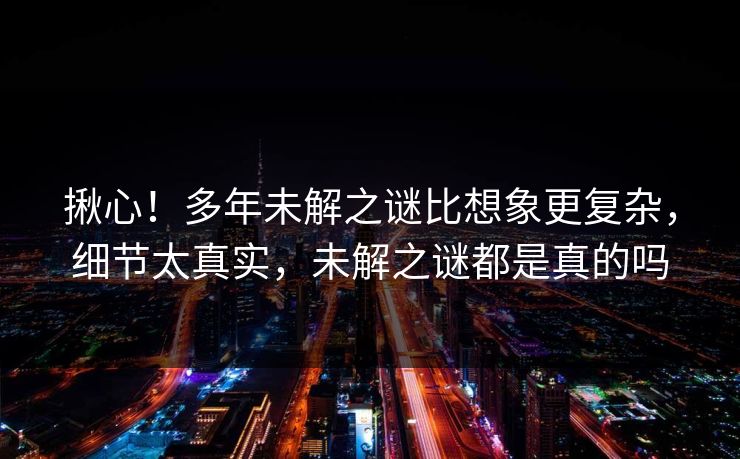揪心！多年未解之谜比想象更复杂，细节太真实，未解之谜都是真的吗