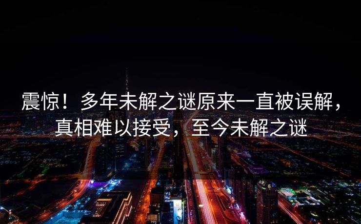 震惊！多年未解之谜原来一直被误解，真相难以接受，至今未解之谜