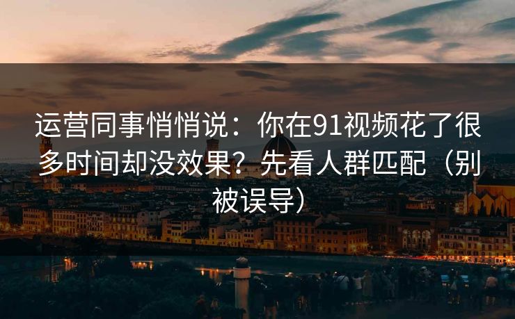 运营同事悄悄说：你在91视频花了很多时间却没效果？先看人群匹配（别被误导）