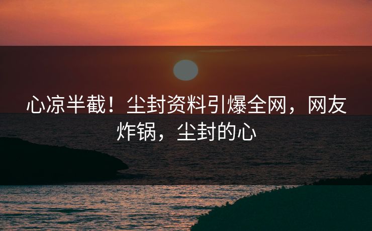 心凉半截！尘封资料引爆全网，网友炸锅，尘封的心