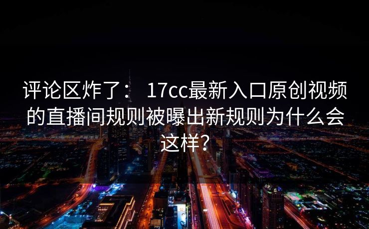 评论区炸了： 17cc最新入口原创视频的直播间规则被曝出新规则为什么会这样？