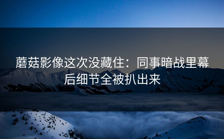 蘑菇影像这次没藏住：同事暗战里幕后细节全被扒出来