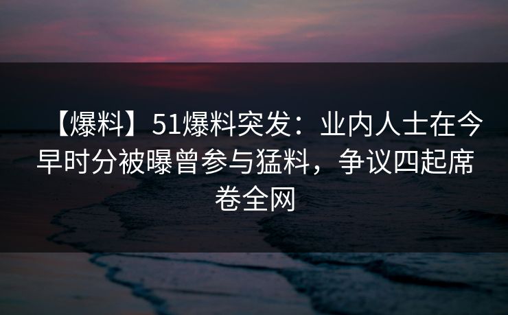 【爆料】51爆料突发：业内人士在今早时分被曝曾参与猛料，争议四起席卷全网