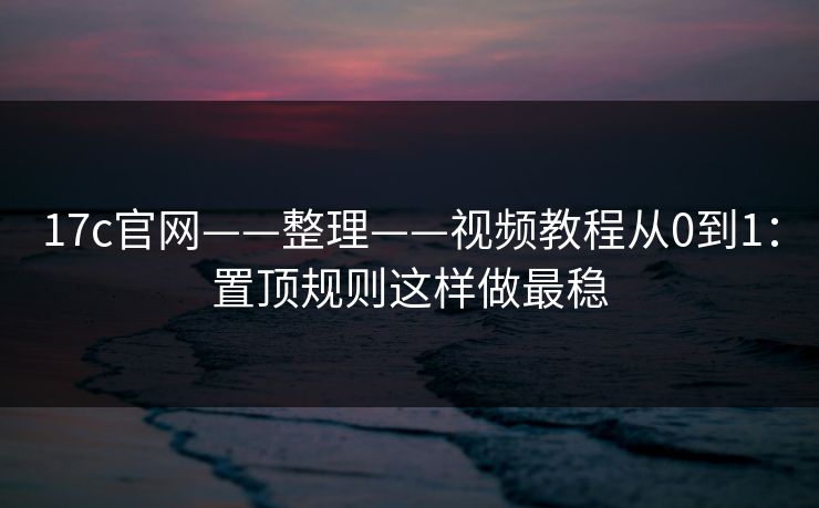 17c官网——整理——视频教程从0到1：置顶规则这样做最稳