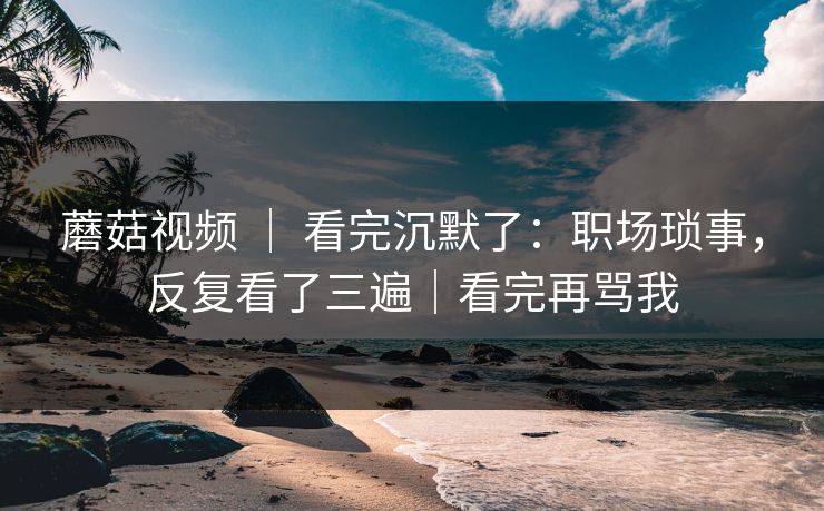 蘑菇视频 ｜ 看完沉默了：职场琐事，反复看了三遍｜看完再骂我