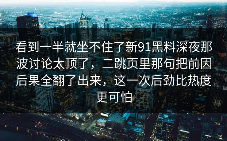看到一半就坐不住了新91黑料深夜那波讨论太顶了，二跳页里那句把前因后果全翻了出来，这一次后劲比热度更可怕