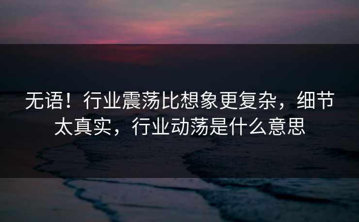 无语！行业震荡比想象更复杂，细节太真实，行业动荡是什么意思