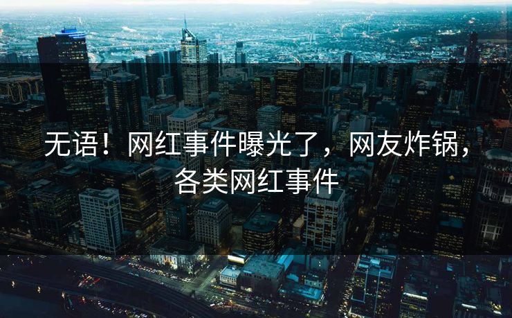 无语！网红事件曝光了，网友炸锅，各类网红事件